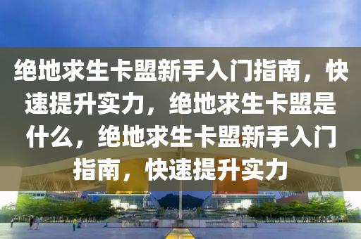 绝地求生卡盟新手入门指南，快速提升实力，绝地求生卡盟是什么，绝地求生卡盟新手入门指南，快速提升实力
