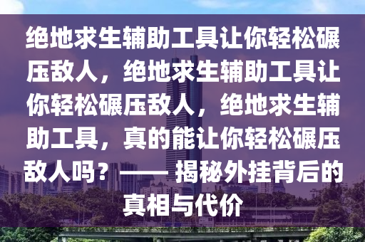 绝地求生辅助工具让你轻松碾压敌人，绝地求生辅助工具让你轻松碾压敌人，绝地求生辅助工具，真的能让你轻松碾压敌人吗？—— 揭秘外挂背后的真相与代价