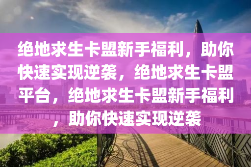 绝地求生卡盟新手福利，助你快速实现逆袭，绝地求生卡盟平台，绝地求生卡盟新手福利，助你快速实现逆袭