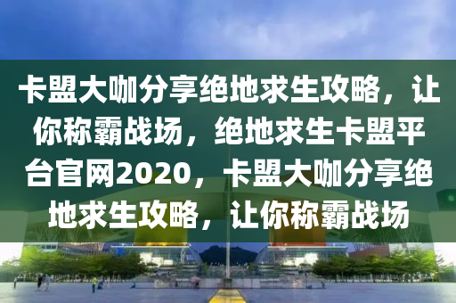 卡盟大咖分享绝地求生攻略，让你称霸战场，绝地求生卡盟平台官网2020，卡盟大咖分享绝地求生攻略，让你称霸战场