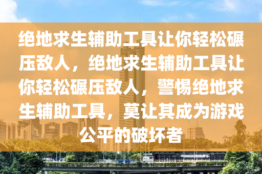 绝地求生辅助工具让你轻松碾压敌人，绝地求生辅助工具让你轻松碾压敌人，警惕绝地求生辅助工具，莫让其成为游戏公平的破坏者