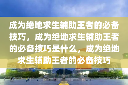成为绝地求生辅助王者的必备技巧，成为绝地求生辅助王者的必备技巧是什么，成为绝地求生辅助王者的必备技巧
