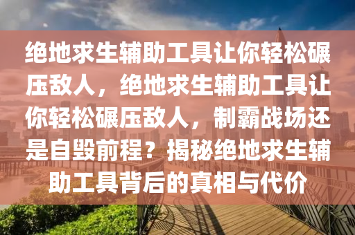 绝地求生辅助工具让你轻松碾压敌人，绝地求生辅助工具让你轻松碾压敌人，制霸战场还是自毁前程？揭秘绝地求生辅助工具背后的真相与代价