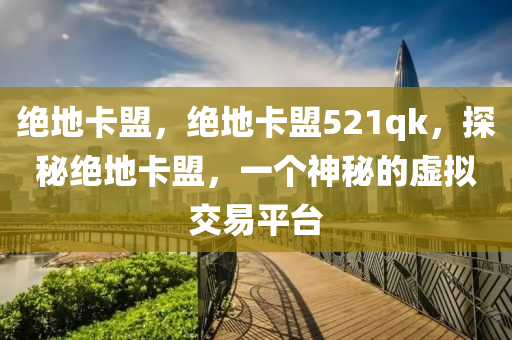 绝地卡盟，绝地卡盟521qk，探秘绝地卡盟，一个神秘的虚拟交易平台