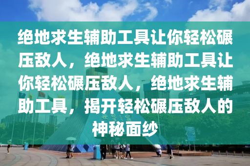 绝地求生辅助工具让你轻松碾压敌人，绝地求生辅助工具让你轻松碾压敌人，绝地求生辅助工具，揭开轻松碾压敌人的神秘面纱