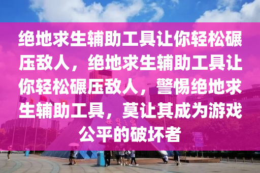 绝地求生辅助工具让你轻松碾压敌人，绝地求生辅助工具让你轻松碾压敌人，警惕绝地求生辅助工具，莫让其成为游戏公平的破坏者