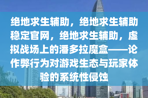 绝地求生辅助，绝地求生辅助稳定官网，绝地求生辅助，虚拟战场上的潘多拉魔盒——论作弊行为对游戏生态与玩家体验的系统性侵蚀