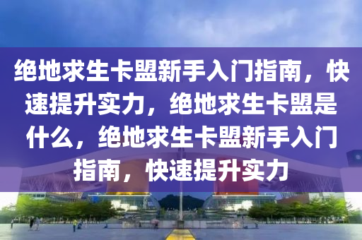 绝地求生卡盟新手入门指南，快速提升实力，绝地求生卡盟是什么，绝地求生卡盟新手入门指南，快速提升实力