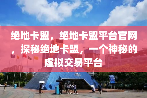 绝地卡盟，绝地卡盟平台官网，探秘绝地卡盟，一个神秘的虚拟交易平台