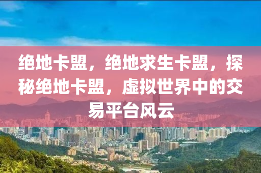 绝地卡盟，绝地求生卡盟，探秘绝地卡盟，虚拟世界中的交易平台风云