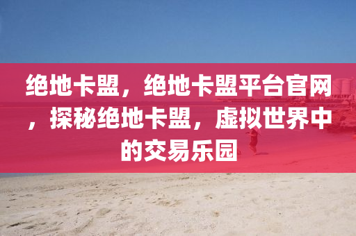 绝地卡盟，绝地卡盟平台官网，探秘绝地卡盟，虚拟世界中的交易乐园