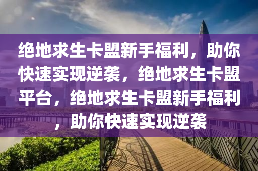 绝地求生卡盟新手福利，助你快速实现逆袭，绝地求生卡盟平台，绝地求生卡盟新手福利，助你快速实现逆袭