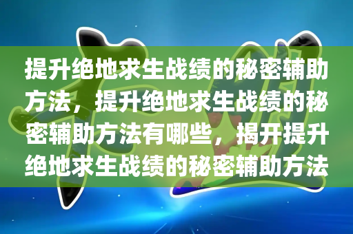 提升绝地求生战绩的秘密辅助方法，提升绝地求生战绩的秘密辅助方法有哪些，揭开提升绝地求生战绩的秘密辅助方法