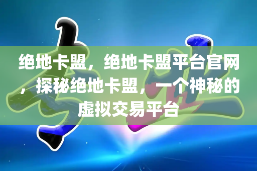 绝地卡盟，绝地卡盟平台官网，探秘绝地卡盟，一个神秘的虚拟交易平台