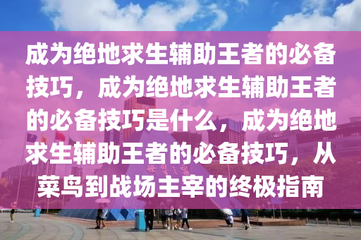 成为绝地求生辅助王者的必备技巧，成为绝地求生辅助王者的必备技巧是什么，成为绝地求生辅助王者的必备技巧，从菜鸟到战场主宰的终极指南