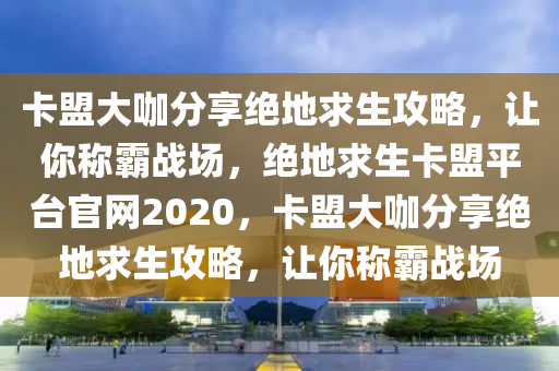 卡盟大咖分享绝地求生攻略，让你称霸战场，绝地求生卡盟平台官网2020，卡盟大咖分享绝地求生攻略，让你称霸战场