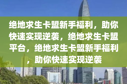 绝地求生卡盟新手福利，助你快速实现逆袭，绝地求生卡盟平台，绝地求生卡盟新手福利，助你快速实现逆袭