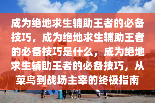 成为绝地求生辅助王者的必备技巧，成为绝地求生辅助王者的必备技巧是什么，成为绝地求生辅助王者的必备技巧，从菜鸟到战场主宰的终极指南