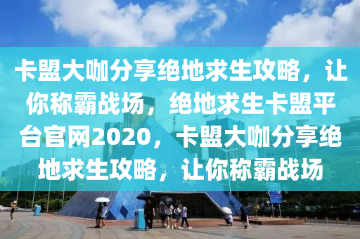 卡盟大咖分享绝地求生攻略，让你称霸战场，绝地求生卡盟平台官网2020，卡盟大咖分享绝地求生攻略，让你称霸战场