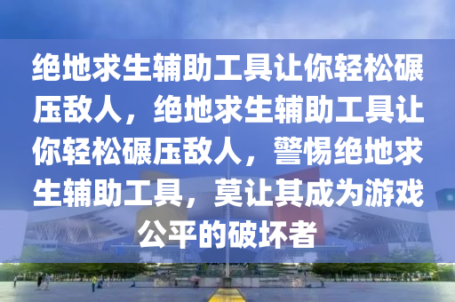 绝地求生辅助工具让你轻松碾压敌人，绝地求生辅助工具让你轻松碾压敌人，警惕绝地求生辅助工具，莫让其成为游戏公平的破坏者