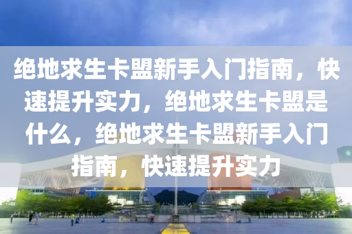 绝地求生卡盟新手入门指南，快速提升实力，绝地求生卡盟是什么，绝地求生卡盟新手入门指南，快速提升实力