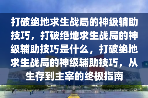 打破绝地求生战局的神级辅助技巧，打破绝地求生战局的神级辅助技巧是什么，打破绝地求生战局的神级辅助技巧，从生存到主宰的终极指南