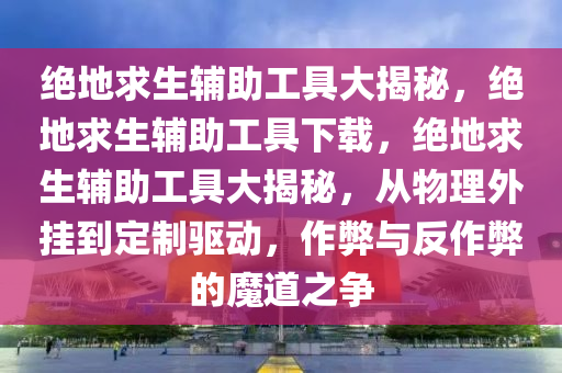 绝地求生辅助工具大揭秘，绝地求生辅助工具下载，绝地求生辅助工具大揭秘，从物理外挂到定制驱动，作弊与反作弊的魔道之争