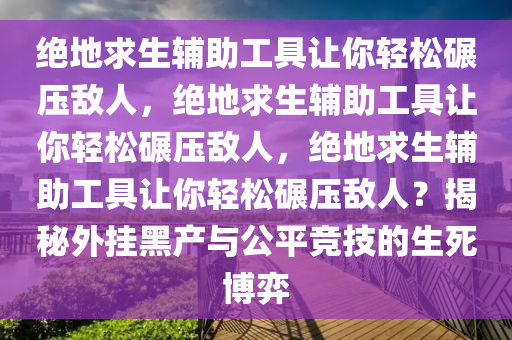 绝地求生辅助工具让你轻松碾压敌人，绝地求生辅助工具让你轻松碾压敌人，绝地求生辅助工具让你轻松碾压敌人？揭秘外挂黑产与公平竞技的生死博弈