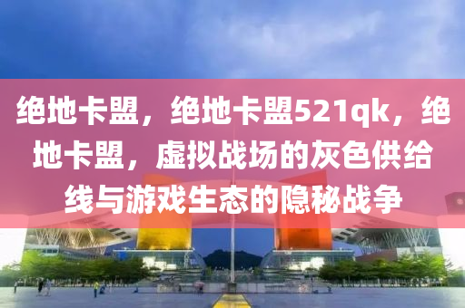 绝地卡盟，绝地卡盟521qk，绝地卡盟，虚拟战场的灰色供给线与游戏生态的隐秘战争
