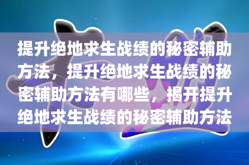 提升绝地求生战绩的秘密辅助方法，提升绝地求生战绩的秘密辅助方法有哪些，揭开提升绝地求生战绩的秘密辅助方法