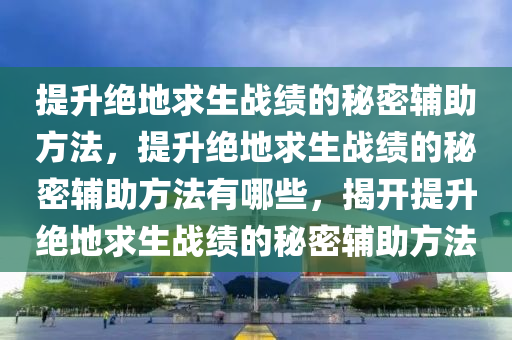 提升绝地求生战绩的秘密辅助方法，提升绝地求生战绩的秘密辅助方法有哪些，揭开提升绝地求生战绩的秘密辅助方法