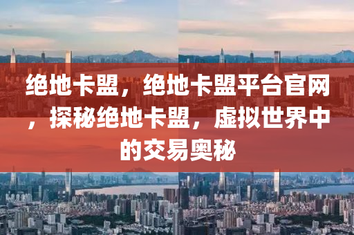 绝地卡盟，绝地卡盟平台官网，探秘绝地卡盟，虚拟世界中的交易奥秘