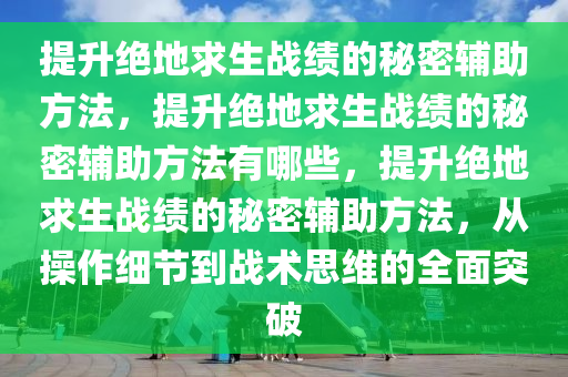 提升绝地求生战绩的秘密辅助方法，提升绝地求生战绩的秘密辅助方法有哪些，提升绝地求生战绩的秘密辅助方法，从操作细节到战术思维的全面突破