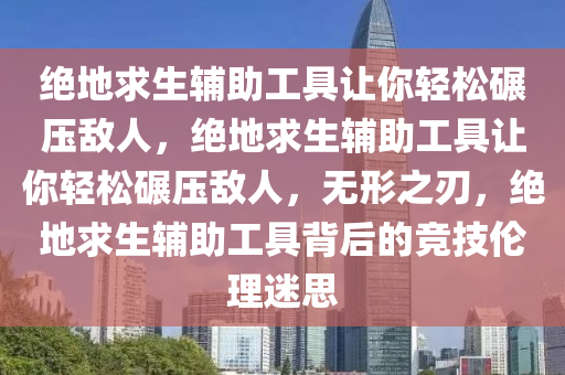 绝地求生辅助工具让你轻松碾压敌人，绝地求生辅助工具让你轻松碾压敌人，无形之刃，绝地求生辅助工具背后的竞技伦理迷思