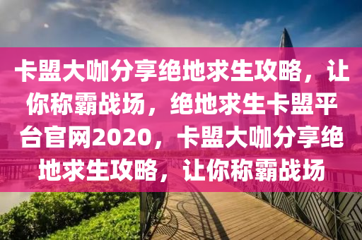 卡盟大咖分享绝地求生攻略，让你称霸战场，绝地求生卡盟平台官网2020，卡盟大咖分享绝地求生攻略，让你称霸战场