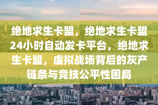 绝地求生卡盟，绝地求生卡盟24小时自动发卡平台，绝地求生卡盟，虚拟战场背后的灰产链条与竞技公平性困局