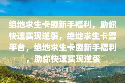绝地求生卡盟新手福利，助你快速实现逆袭，绝地求生卡盟平台，绝地求生卡盟新手福利，助你快速实现逆袭