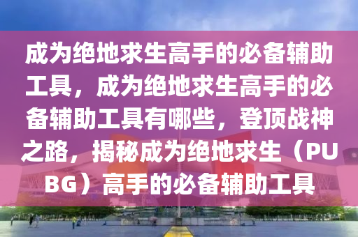 成为绝地求生高手的必备辅助工具，成为绝地求生高手的必备辅助工具有哪些，登顶战神之路，揭秘成为绝地求生（PUBG）高手的必备辅助工具