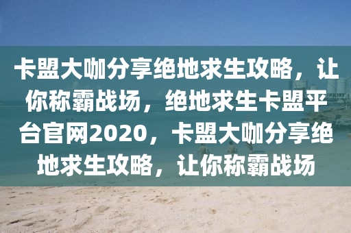 卡盟大咖分享绝地求生攻略，让你称霸战场，绝地求生卡盟平台官网2020，卡盟大咖分享绝地求生攻略，让你称霸战场
