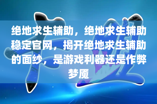 绝地求生辅助，绝地求生辅助稳定官网，揭开绝地求生辅助的面纱，是游戏利器还是作弊梦魇