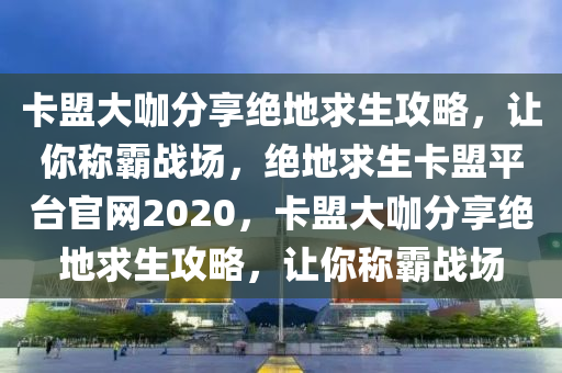 卡盟大咖分享绝地求生攻略，让你称霸战场，绝地求生卡盟平台官网2020，卡盟大咖分享绝地求生攻略，让你称霸战场