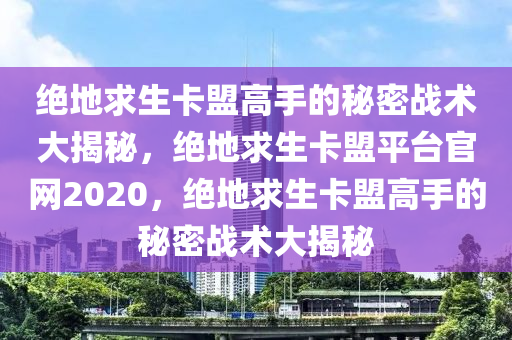 绝地求生卡盟高手的秘密战术大揭秘，绝地求生卡盟平台官网2020，绝地求生卡盟高手的秘密战术大揭秘