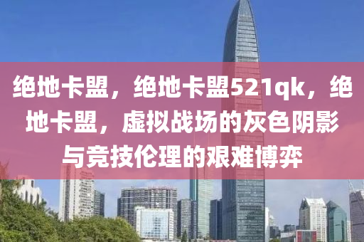 绝地卡盟，绝地卡盟521qk，绝地卡盟，虚拟战场的灰色阴影与竞技伦理的艰难博弈