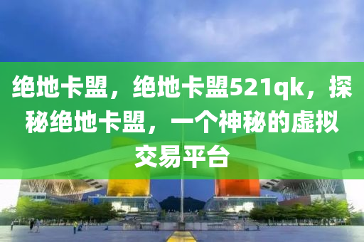 绝地卡盟，绝地卡盟521qk，探秘绝地卡盟，一个神秘的虚拟交易平台