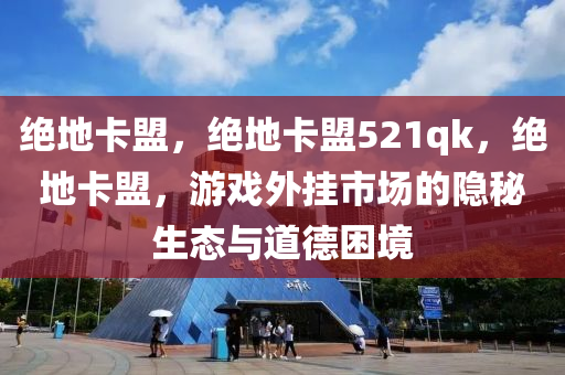 绝地卡盟，绝地卡盟521qk，绝地卡盟，游戏外挂市场的隐秘生态与道德困境