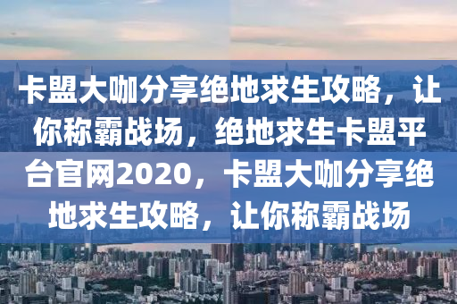 卡盟大咖分享绝地求生攻略，让你称霸战场，绝地求生卡盟平台官网2020，卡盟大咖分享绝地求生攻略，让你称霸战场