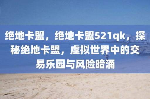 绝地卡盟，绝地卡盟521qk，探秘绝地卡盟，虚拟世界中的交易乐园与风险暗涌