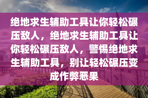 绝地求生辅助工具让你轻松碾压敌人，绝地求生辅助工具让你轻松碾压敌人，警惕绝地求生辅助工具，别让轻松碾压变成作弊恶果