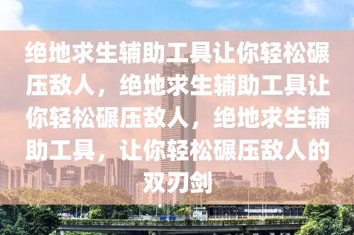 绝地求生辅助工具让你轻松碾压敌人，绝地求生辅助工具让你轻松碾压敌人，绝地求生辅助工具，让你轻松碾压敌人的双刃剑