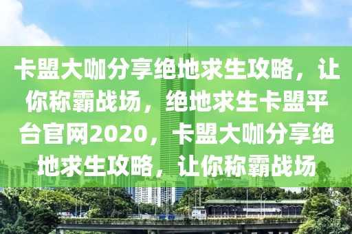 卡盟大咖分享绝地求生攻略，让你称霸战场，绝地求生卡盟平台官网2020，卡盟大咖分享绝地求生攻略，让你称霸战场